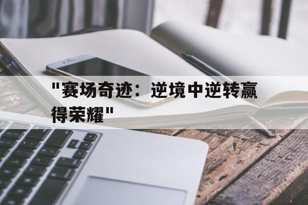 乐鱼（中国）体育官方网站-&quot;赛场奇迹：逆境中逆转赢得荣耀&quot;的简单介绍