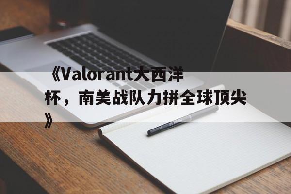 leyu.com-《Valorant大西洋杯，南美战队力拼全球顶尖》的简单介绍